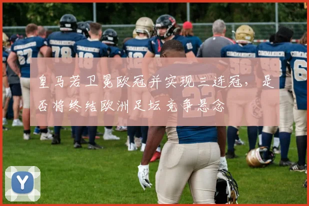 皇马若卫冕欧冠并实现三连冠，是否将终结欧洲足坛竞争悬念